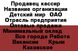 Продавец-кассир › Название организации ­ Детский мир, ОАО › Отрасль предприятия ­ Оптовые продажи › Минимальный оклад ­ 27 000 - Все города Работа » Вакансии   . Крым,Каховское